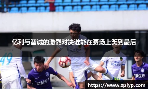 亿利与智诚的激烈对决谁能在赛场上笑到最后